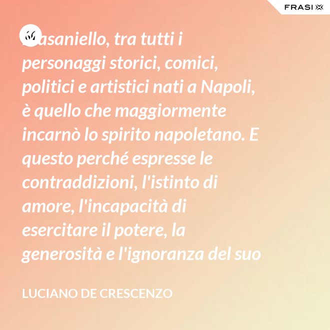 Masaniello, tra tutti i personaggi storici, comici, politici e artistici nati a Napoli, è quello che maggiormente incarnò lo spirito napoletano. E questo perché espresse le contraddizioni, l'istinto di amore, l'incapacità di esercitare il potere, la generosità e l'ignoranza del suo popolo. Masaniello è amore e disordine. - Luciano De Crescenzo