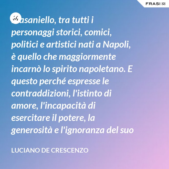 Masaniello, tra tutti i personaggi storici, comici, politici e artistici nati a Napoli, è quello che maggiormente incarnò lo spirito napoletano. E questo perché espresse le contraddizioni, l'istinto di amore, l'incapacità di esercitare il potere, la generosità e l'ignoranza del suo popolo. Masaniello è amore e disordine. - Luciano De Crescenzo