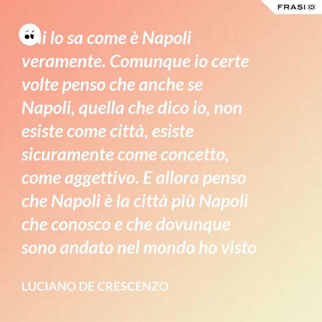 Chi lo sa come è Napoli veramente. Comunque io certe volte penso che anche se Napoli, quella che dico io, non esiste come città, esiste sicuramente come concetto, come aggettivo. E allora penso che Napoli è la città più Napoli che conosco e che dovunque sono andato nel mondo ho visto che c'era bisogno di un poco di Napoli. - Luciano De Crescenzo