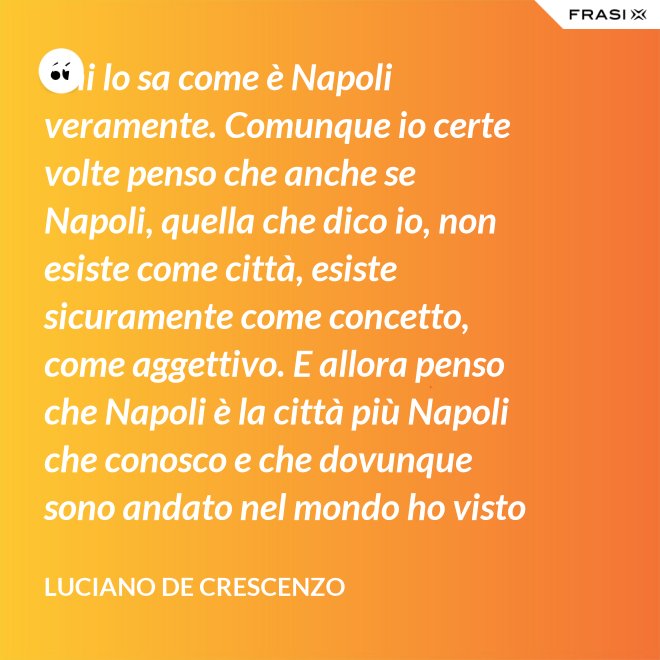Chi lo sa come è Napoli veramente. Comunque io certe volte penso che anche se Napoli, quella che dico io, non esiste come città, esiste sicuramente come concetto, come aggettivo. E allora penso che Napoli è la città più Napoli che conosco e che dovunque sono andato nel mondo ho visto che c'era bisogno di un poco di Napoli. - Luciano De Crescenzo