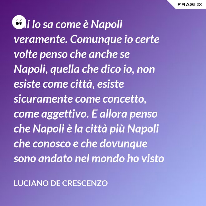 Chi lo sa come è Napoli veramente. Comunque io certe volte penso che anche se Napoli, quella che dico io, non esiste come città, esiste sicuramente come concetto, come aggettivo. E allora penso che Napoli è la città più Napoli che conosco e che dovunque sono andato nel mondo ho visto che c'era bisogno di un poco di Napoli. - Luciano De Crescenzo