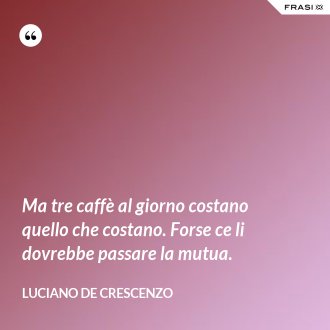 Ma tre caffè al giorno costano quello che costano. Forse ce li dovrebbe passare la mutua. - Luciano De Crescenzo