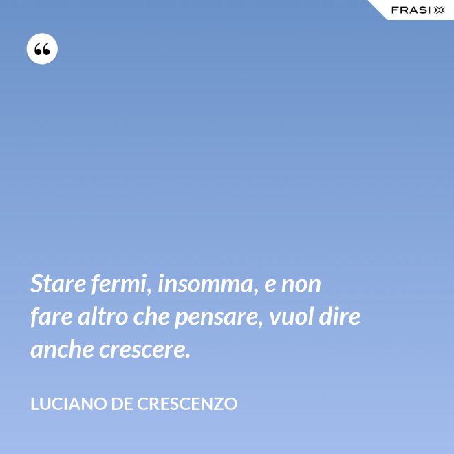 Stare fermi, insomma, e non fare altro che pensare, vuol dire anche crescere. - Luciano De Crescenzo