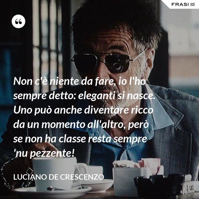 Non c'è niente da fare, io l'ho sempre detto: eleganti si nasce. Uno può anche diventare ricco da un momento all'altro, però se non ha classe resta sempre 'nu pezzente! - Luciano De Crescenzo
