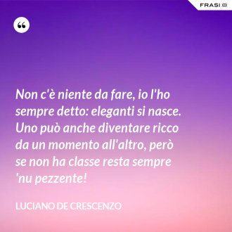 Non c'è niente da fare, io l'ho sempre detto: eleganti si nasce. Uno può anche diventare ricco da un momento all'altro, però se non ha classe resta sempre 'nu pezzente! - Luciano De Crescenzo