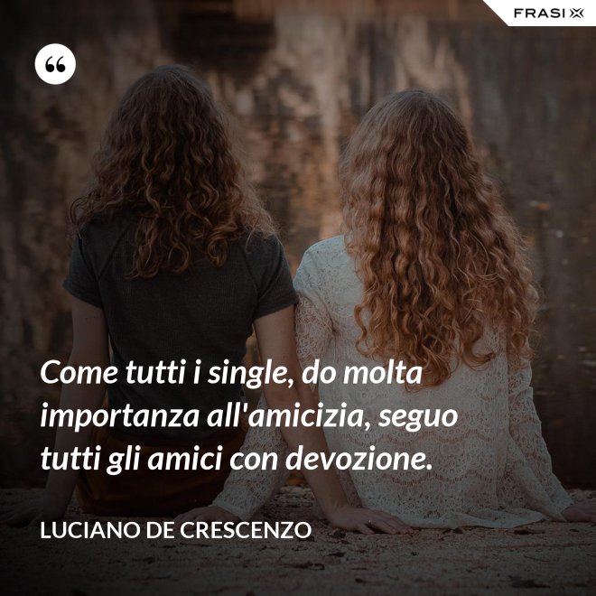 Come tutti i single, do molta importanza all'amicizia, seguo tutti gli amici con devozione. - Luciano De Crescenzo