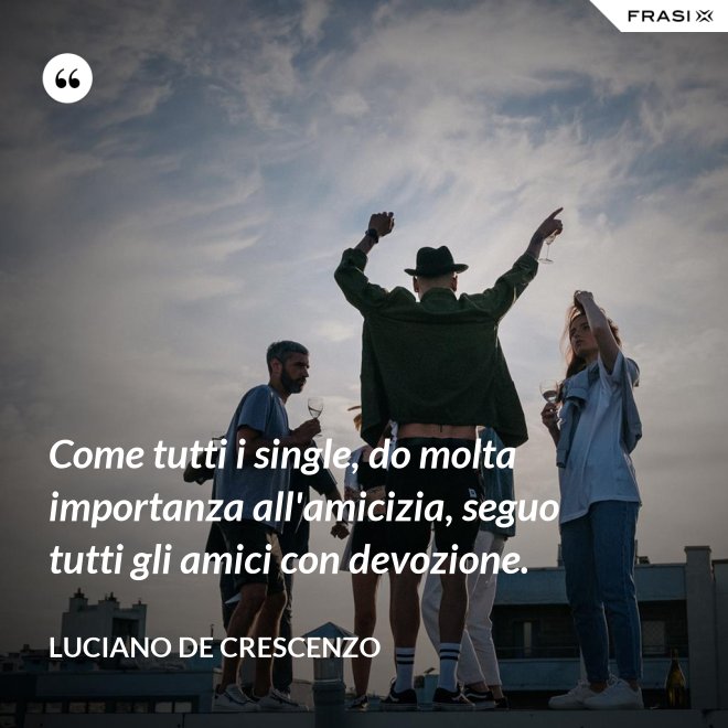 Come tutti i single, do molta importanza all'amicizia, seguo tutti gli amici con devozione. - Luciano De Crescenzo