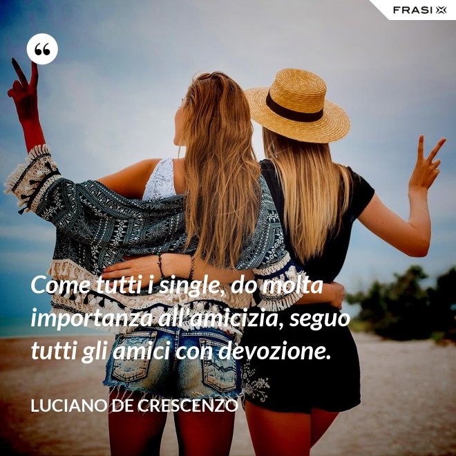 Come tutti i single, do molta importanza all'amicizia, seguo tutti gli amici con devozione. - Luciano De Crescenzo
