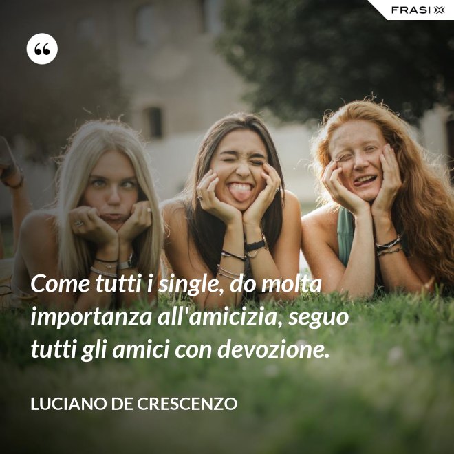 Come tutti i single, do molta importanza all'amicizia, seguo tutti gli amici con devozione. - Luciano De Crescenzo