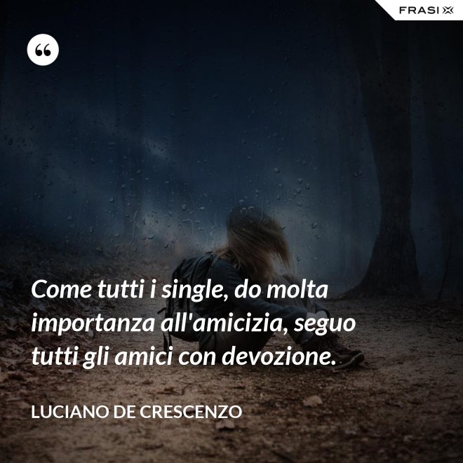 Come tutti i single, do molta importanza all'amicizia, seguo tutti gli amici con devozione. - Luciano De Crescenzo