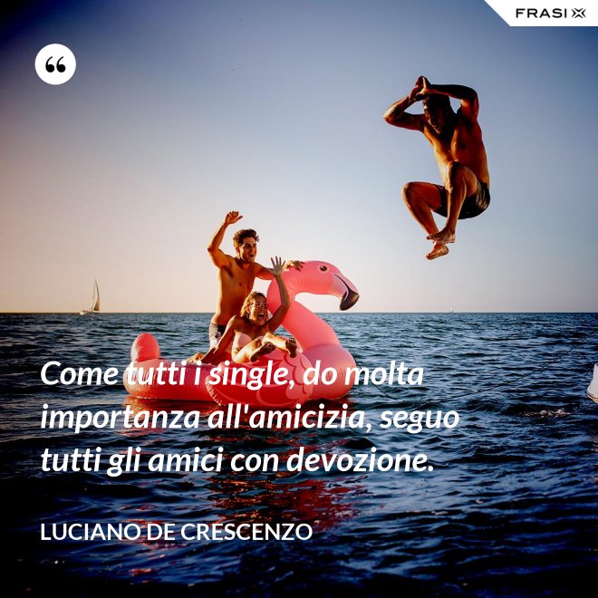 Come tutti i single, do molta importanza all'amicizia, seguo tutti gli amici con devozione. - Luciano De Crescenzo