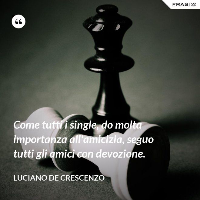 Come tutti i single, do molta importanza all'amicizia, seguo tutti gli amici con devozione. - Luciano De Crescenzo