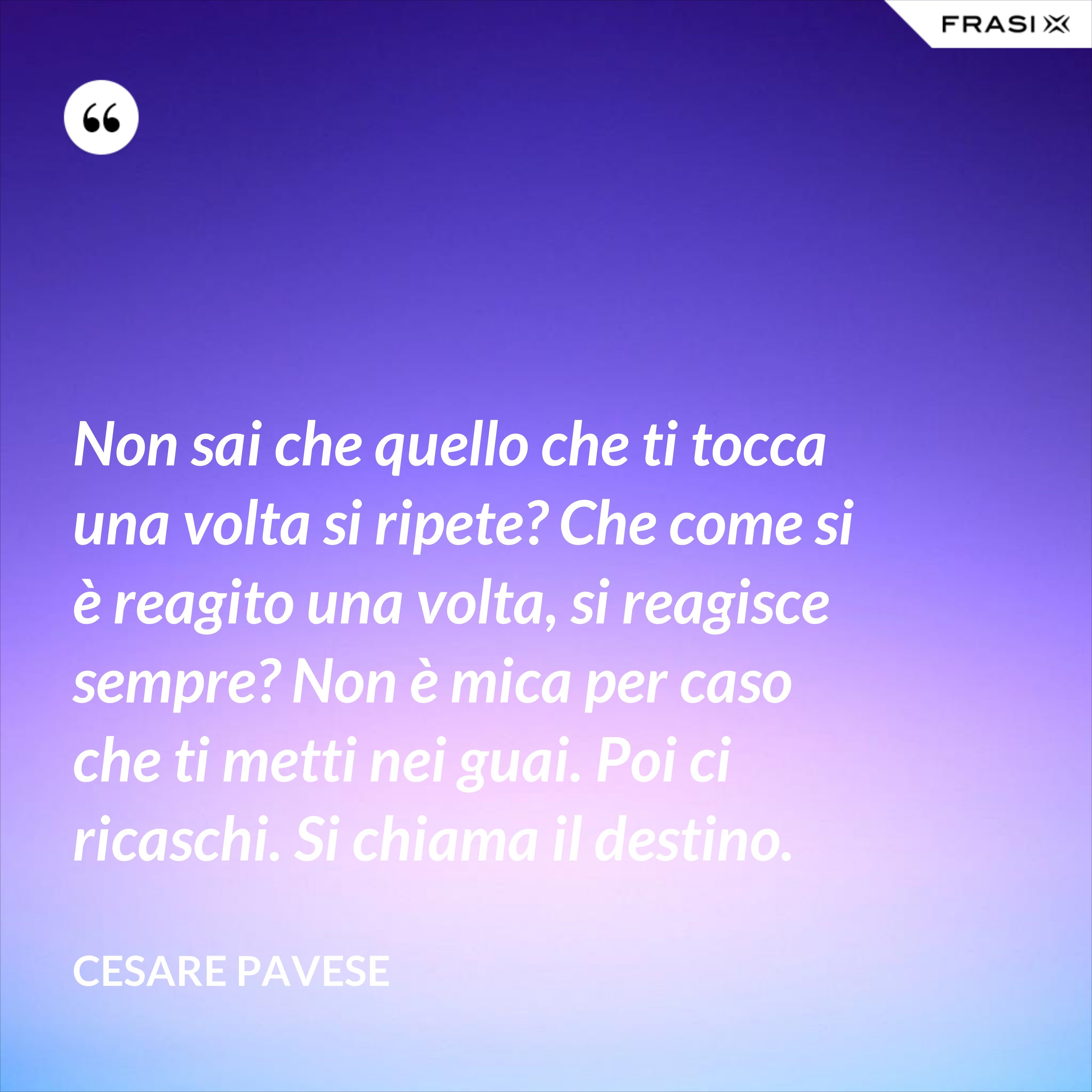 Non sai che quello che ti tocca una volta si ripete? Che come si è reagito una volta, si reagisce sempre? Non è mica per caso che ti metti nei guai. Poi ci ricaschi. Si chiama il destino. - Cesare Pavese
