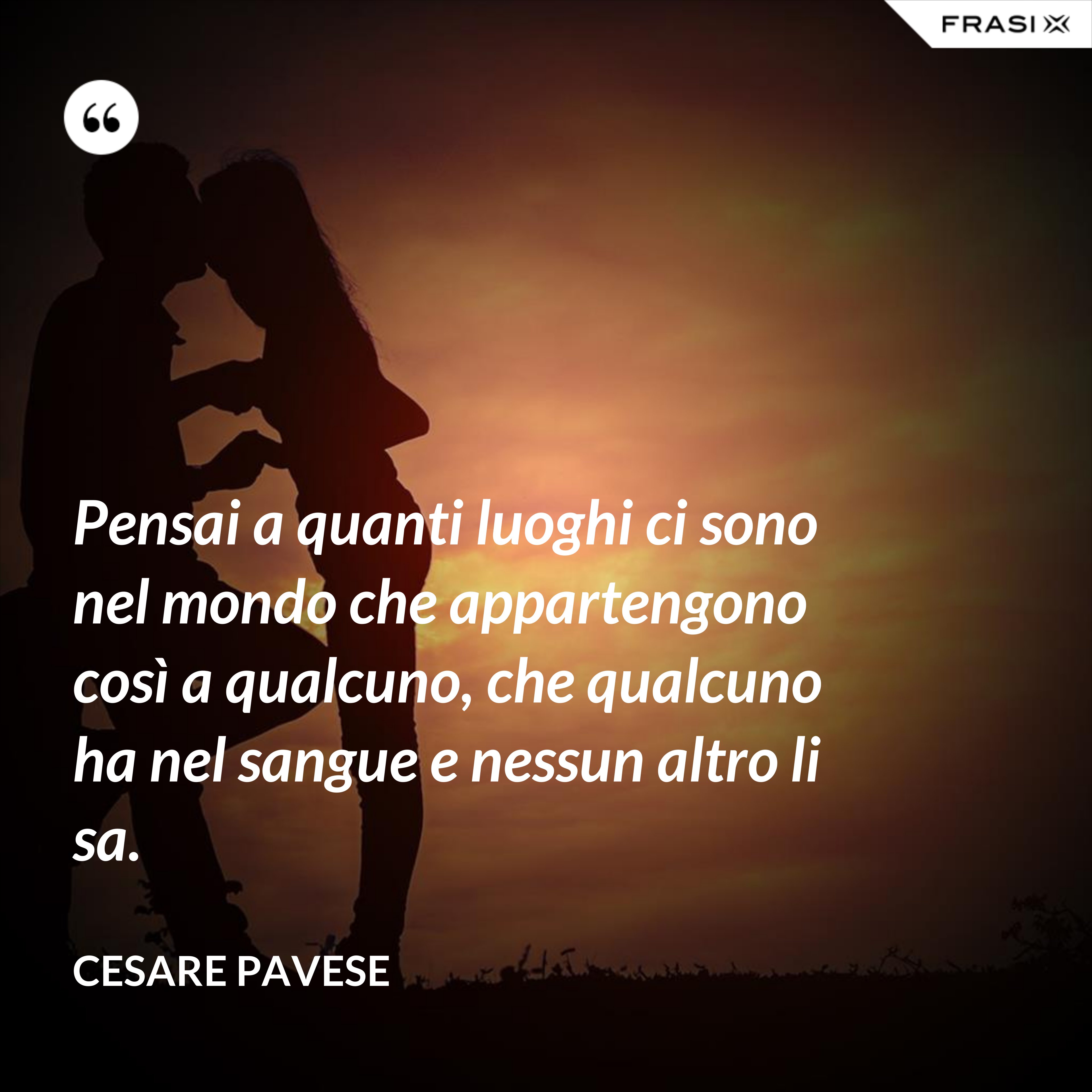 Pensai a quanti luoghi ci sono nel mondo che appartengono così a qualcuno, che qualcuno ha nel sangue e nessun altro li sa. - Cesare Pavese