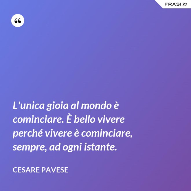 L'unica gioia al mondo è cominciare. È bello vivere perché vivere è cominciare, sempre, ad ogni istante. - Cesare Pavese