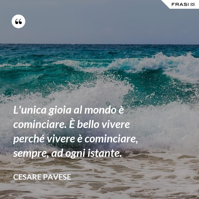 L'unica gioia al mondo è cominciare. È bello vivere perché vivere è cominciare, sempre, ad ogni istante. - Cesare Pavese