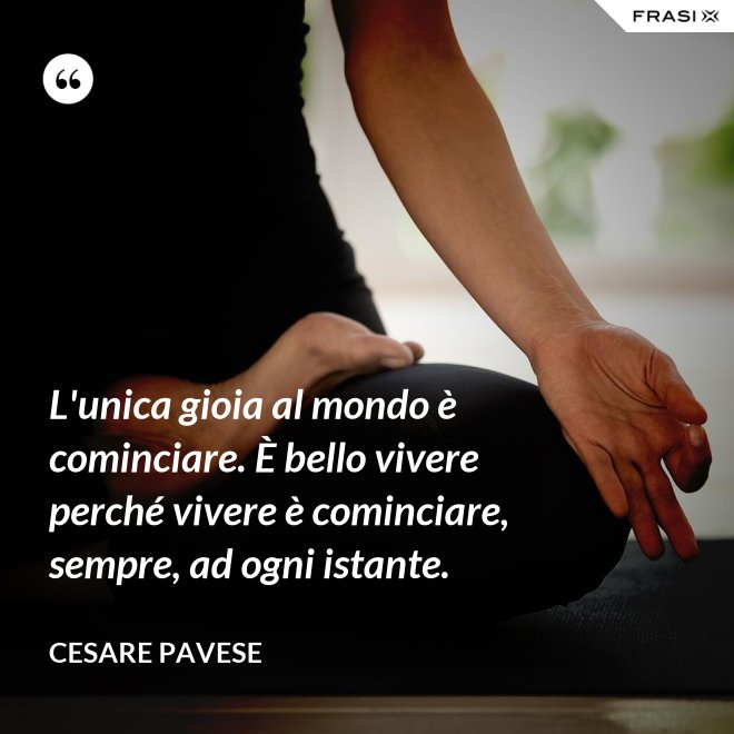 L'unica gioia al mondo è cominciare. È bello vivere perché vivere è cominciare, sempre, ad ogni istante. - Cesare Pavese