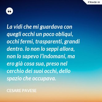 La vidi che mi guardava con quegli occhi un poco obliqui, occhi fermi, trasparenti, grandi dentro. Io non lo seppi allora, non lo sapevo l’indomani, ma ero già cosa sua, preso nel cerchio dei suoi occhi, dello spazio che occupava. - Cesare Pavese