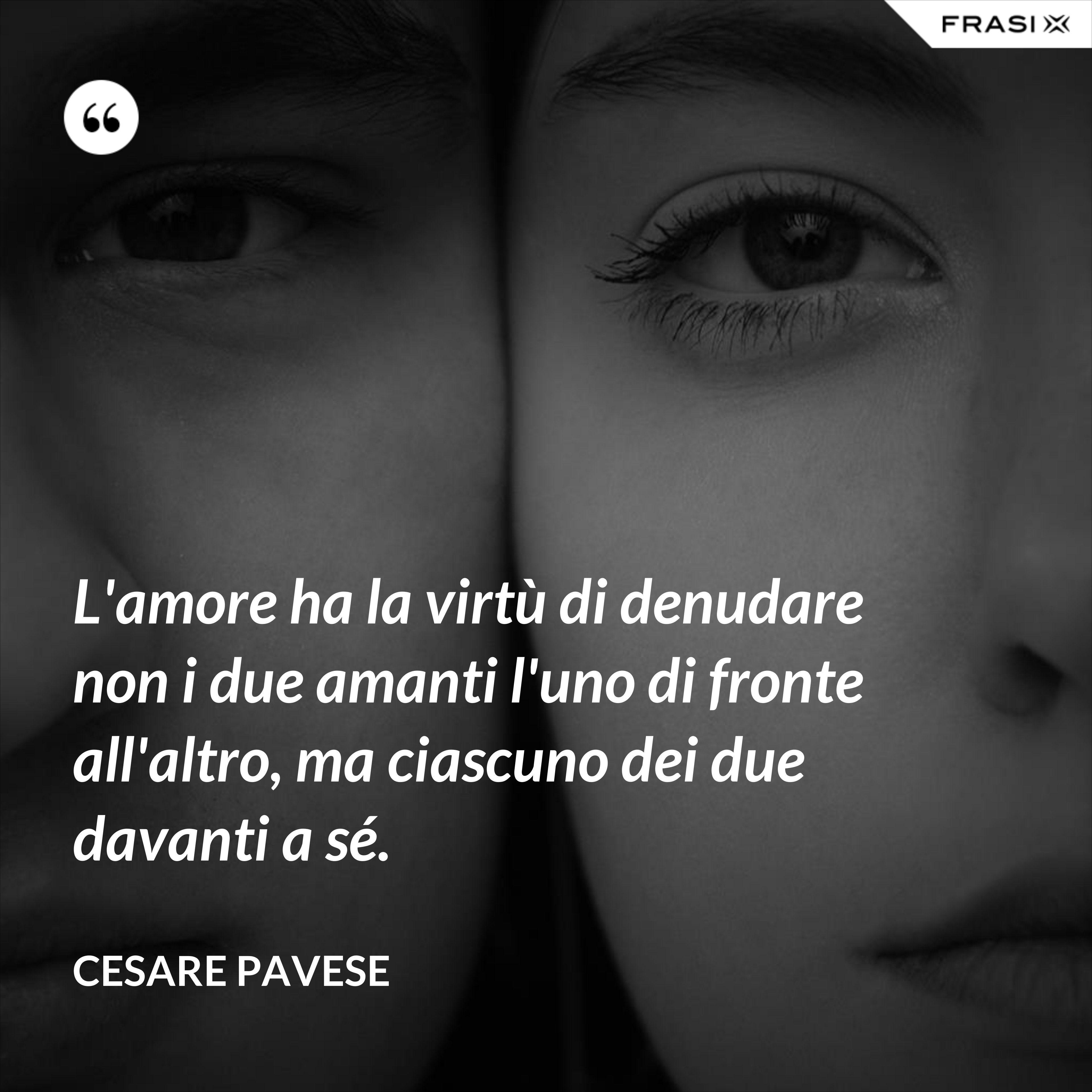 L'amore ha la virtù di denudare non i due amanti l'uno di fronte all'altro, ma ciascuno dei due davanti a sé. - Cesare Pavese