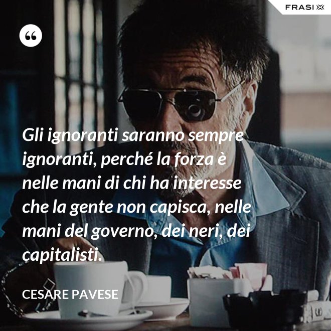 Gli ignoranti saranno sempre ignoranti, perché la forza è nelle mani di chi ha interesse che la gente non capisca, nelle mani del governo, dei neri, dei capitalisti. - Cesare Pavese
