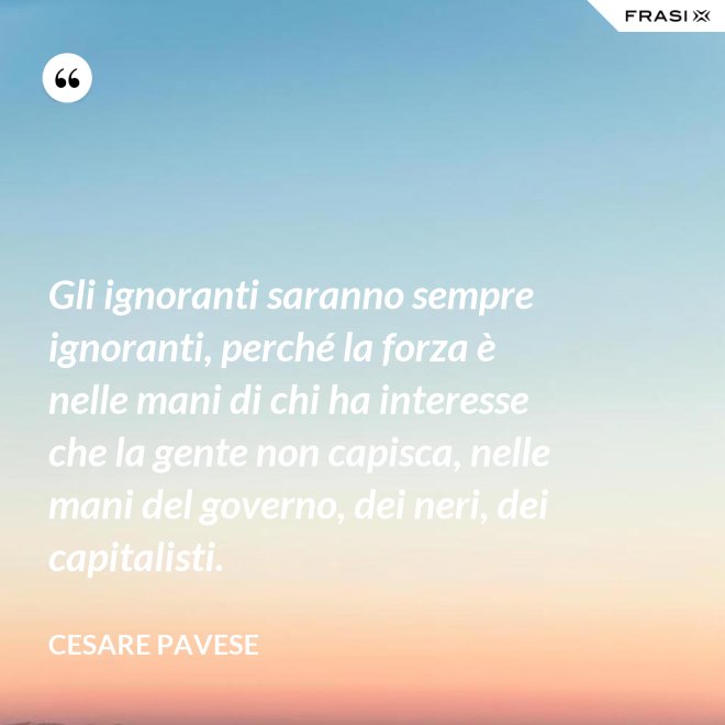 Gli ignoranti saranno sempre ignoranti, perché la forza è nelle mani di chi ha interesse che la gente non capisca, nelle mani del governo, dei neri, dei capitalisti. - Cesare Pavese