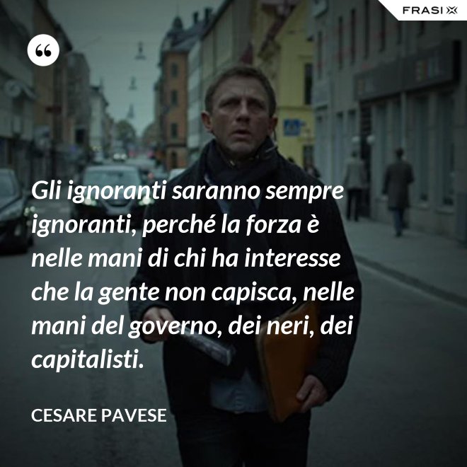 Gli ignoranti saranno sempre ignoranti, perché la forza è nelle mani di chi ha interesse che la gente non capisca, nelle mani del governo, dei neri, dei capitalisti. - Cesare Pavese