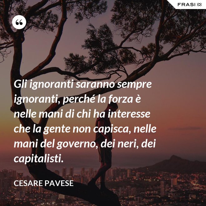 Gli ignoranti saranno sempre ignoranti, perché la forza è nelle mani di chi ha interesse che la gente non capisca, nelle mani del governo, dei neri, dei capitalisti. - Cesare Pavese