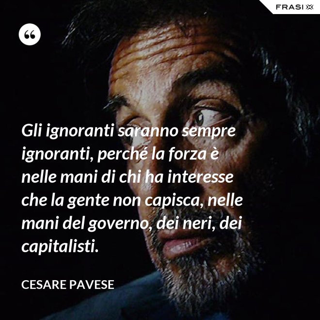 Gli ignoranti saranno sempre ignoranti, perché la forza è nelle mani di chi ha interesse che la gente non capisca, nelle mani del governo, dei neri, dei capitalisti. - Cesare Pavese