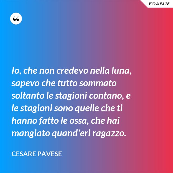 Io, che non credevo nella luna, sapevo che tutto sommato soltanto le stagioni contano, e le stagioni sono quelle che ti hanno fatto le ossa, che hai mangiato quand'eri ragazzo. - Cesare Pavese