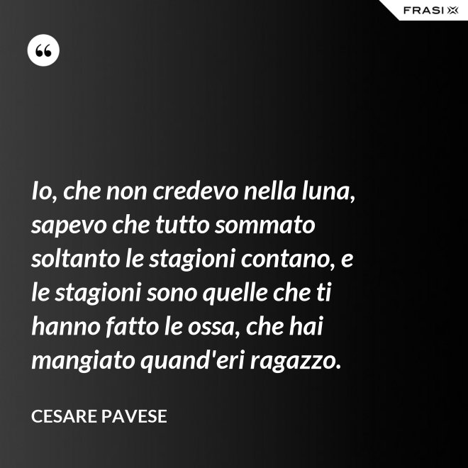 Io, che non credevo nella luna, sapevo che tutto sommato soltanto le stagioni contano, e le stagioni sono quelle che ti hanno fatto le ossa, che hai mangiato quand'eri ragazzo. - Cesare Pavese