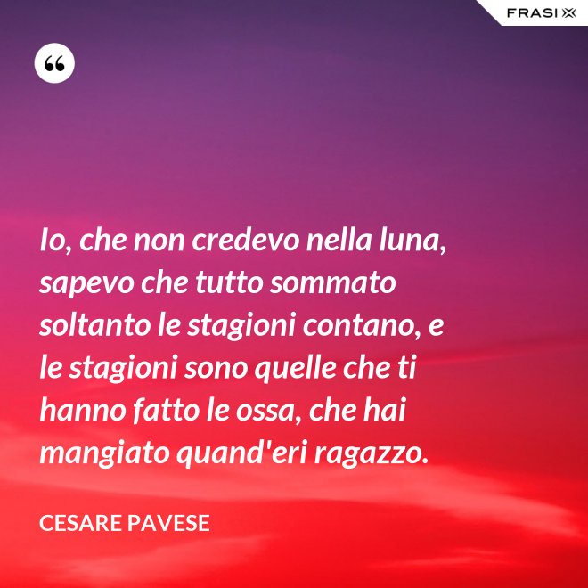 Io, che non credevo nella luna, sapevo che tutto sommato soltanto le stagioni contano, e le stagioni sono quelle che ti hanno fatto le ossa, che hai mangiato quand'eri ragazzo. - Cesare Pavese