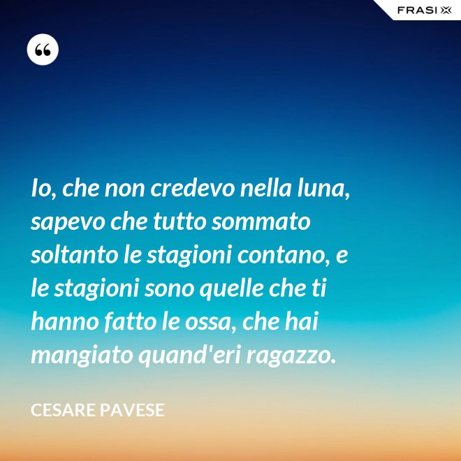 Io, che non credevo nella luna, sapevo che tutto sommato soltanto le stagioni contano, e le stagioni sono quelle che ti hanno fatto le ossa, che hai mangiato quand'eri ragazzo. - Cesare Pavese