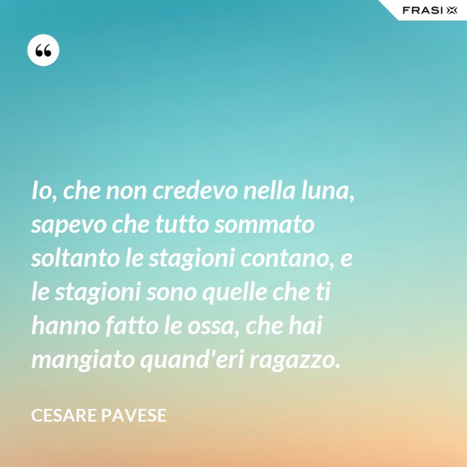 Io, che non credevo nella luna, sapevo che tutto sommato soltanto le stagioni contano, e le stagioni sono quelle che ti hanno fatto le ossa, che hai mangiato quand'eri ragazzo. - Cesare Pavese