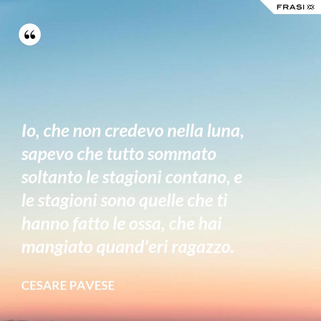 Io, che non credevo nella luna, sapevo che tutto sommato soltanto le stagioni contano, e le stagioni sono quelle che ti hanno fatto le ossa, che hai mangiato quand'eri ragazzo. - Cesare Pavese