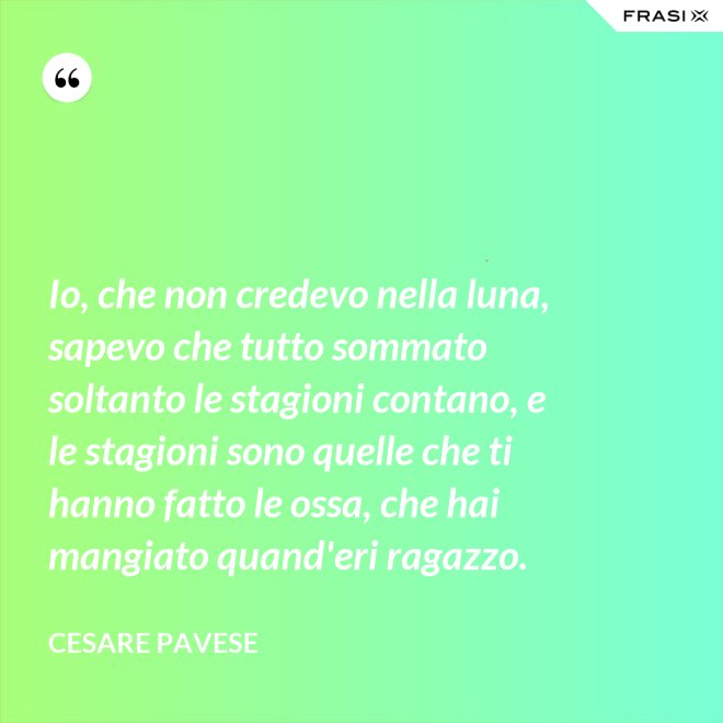 Io, che non credevo nella luna, sapevo che tutto sommato soltanto le stagioni contano, e le stagioni sono quelle che ti hanno fatto le ossa, che hai mangiato quand'eri ragazzo. - Cesare Pavese
