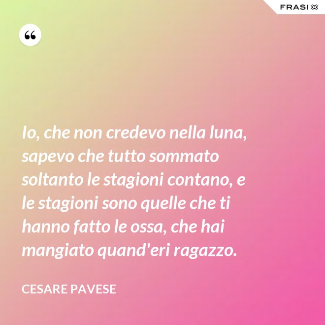 Io, che non credevo nella luna, sapevo che tutto sommato soltanto le stagioni contano, e le stagioni sono quelle che ti hanno fatto le ossa, che hai mangiato quand'eri ragazzo. - Cesare Pavese