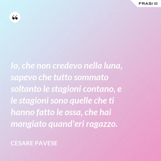 Io, che non credevo nella luna, sapevo che tutto sommato soltanto le stagioni contano, e le stagioni sono quelle che ti hanno fatto le ossa, che hai mangiato quand'eri ragazzo. - Cesare Pavese