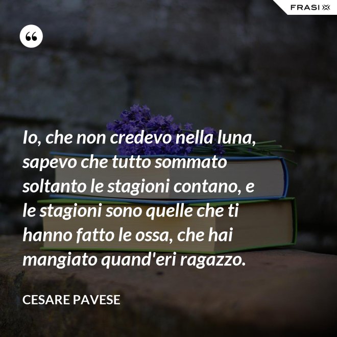 Io, che non credevo nella luna, sapevo che tutto sommato soltanto le stagioni contano, e le stagioni sono quelle che ti hanno fatto le ossa, che hai mangiato quand'eri ragazzo. - Cesare Pavese