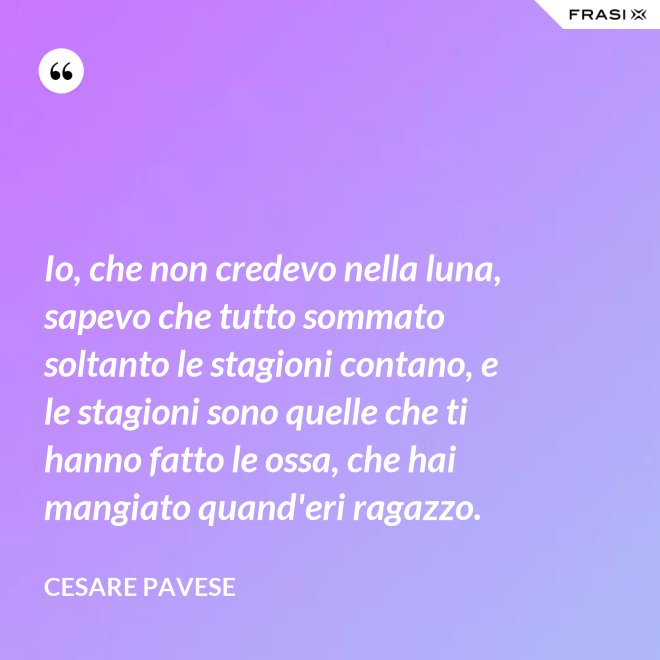 Io, che non credevo nella luna, sapevo che tutto sommato soltanto le stagioni contano, e le stagioni sono quelle che ti hanno fatto le ossa, che hai mangiato quand'eri ragazzo. - Cesare Pavese