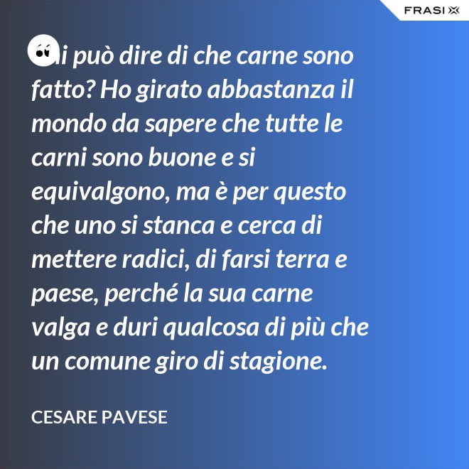 Chi può dire di che carne sono fatto? Ho girato abbastanza il mondo da sapere che tutte le carni sono buone e si equivalgono, ma è per questo che uno si stanca e cerca di mettere radici, di farsi terra e paese, perché la sua carne valga e duri qualcosa di più che un comune giro di stagione. - Cesare Pavese