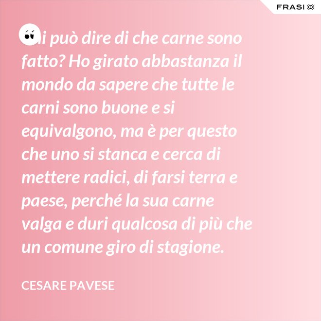 Chi può dire di che carne sono fatto? Ho girato abbastanza il mondo da sapere che tutte le carni sono buone e si equivalgono, ma è per questo che uno si stanca e cerca di mettere radici, di farsi terra e paese, perché la sua carne valga e duri qualcosa di più che un comune giro di stagione. - Cesare Pavese