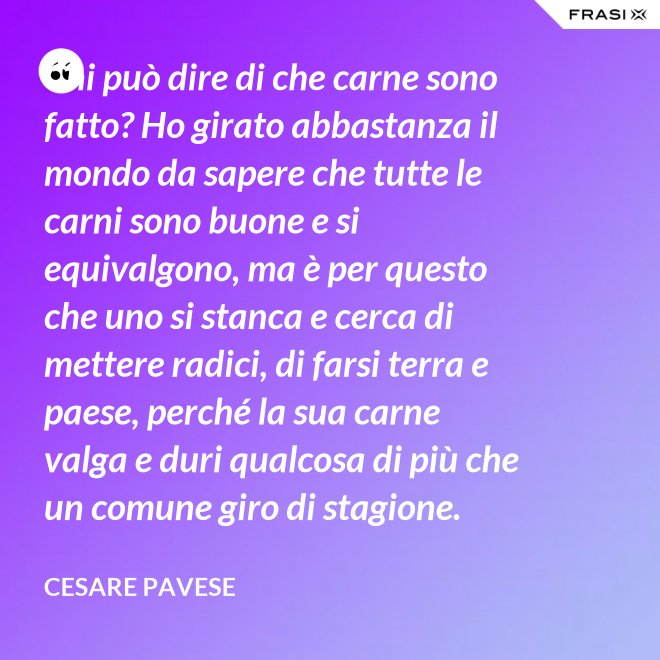 Chi può dire di che carne sono fatto? Ho girato abbastanza il mondo da sapere che tutte le carni sono buone e si equivalgono, ma è per questo che uno si stanca e cerca di mettere radici, di farsi terra e paese, perché la sua carne valga e duri qualcosa di più che un comune giro di stagione. - Cesare Pavese