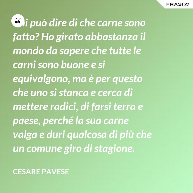 Chi può dire di che carne sono fatto? Ho girato abbastanza il mondo da sapere che tutte le carni sono buone e si equivalgono, ma è per questo che uno si stanca e cerca di mettere radici, di farsi terra e paese, perché la sua carne valga e duri qualcosa di più che un comune giro di stagione. - Cesare Pavese