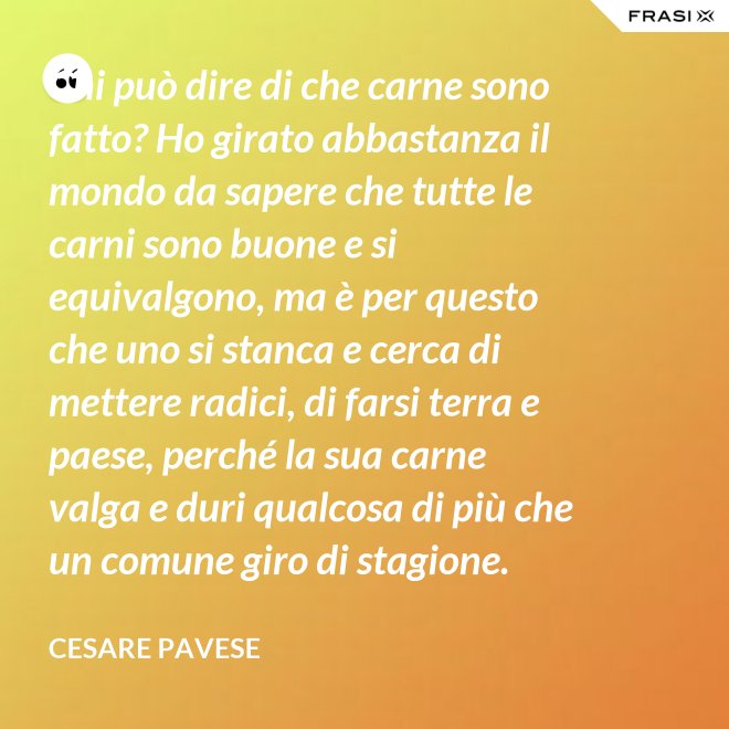 Chi può dire di che carne sono fatto? Ho girato abbastanza il mondo da sapere che tutte le carni sono buone e si equivalgono, ma è per questo che uno si stanca e cerca di mettere radici, di farsi terra e paese, perché la sua carne valga e duri qualcosa di più che un comune giro di stagione. - Cesare Pavese