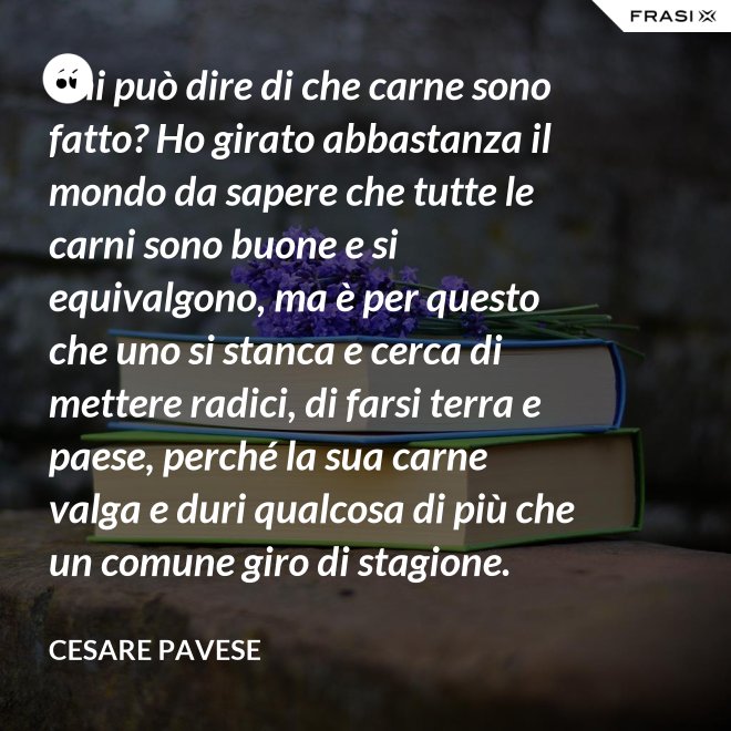 Chi può dire di che carne sono fatto? Ho girato abbastanza il mondo da sapere che tutte le carni sono buone e si equivalgono, ma è per questo che uno si stanca e cerca di mettere radici, di farsi terra e paese, perché la sua carne valga e duri qualcosa di più che un comune giro di stagione. - Cesare Pavese