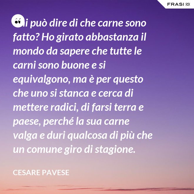 Chi può dire di che carne sono fatto? Ho girato abbastanza il mondo da sapere che tutte le carni sono buone e si equivalgono, ma è per questo che uno si stanca e cerca di mettere radici, di farsi terra e paese, perché la sua carne valga e duri qualcosa di più che un comune giro di stagione. - Cesare Pavese