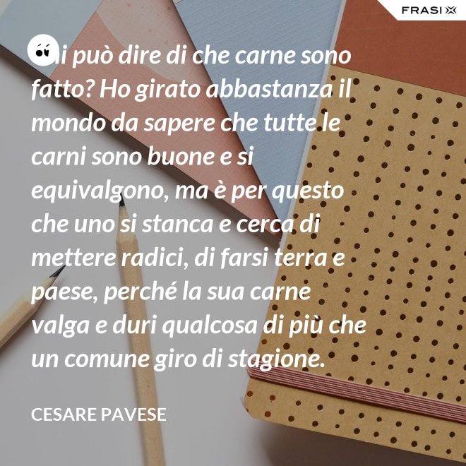 Chi può dire di che carne sono fatto? Ho girato abbastanza il mondo da sapere che tutte le carni sono buone e si equivalgono, ma è per questo che uno si stanca e cerca di mettere radici, di farsi terra e paese, perché la sua carne valga e duri qualcosa di più che un comune giro di stagione. - Cesare Pavese