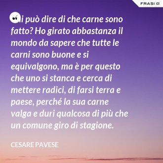 Chi può dire di che carne sono fatto? Ho girato abbastanza il mondo da sapere che tutte le carni sono buone e si equivalgono, ma è per questo che uno si stanca e cerca di mettere radici, di farsi terra e paese, perché la sua carne valga e duri qualcosa di più che un comune giro di stagione. - Cesare Pavese