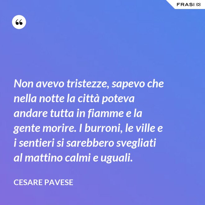 Non avevo tristezze, sapevo che nella notte la città poteva andare tutta in fiamme e la gente morire. I burroni, le ville e i sentieri si sarebbero svegliati al mattino calmi e uguali. - Cesare Pavese