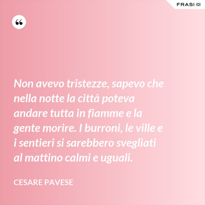 Non avevo tristezze, sapevo che nella notte la città poteva andare tutta in fiamme e la gente morire. I burroni, le ville e i sentieri si sarebbero svegliati al mattino calmi e uguali. - Cesare Pavese